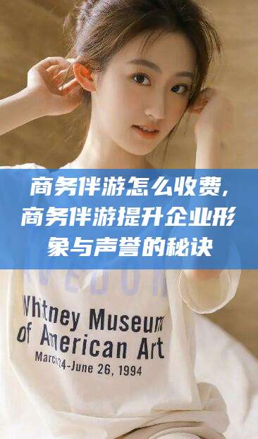 仁怀商务伴游怎么收费,商务伴游提升企业形象与声誉的秘诀