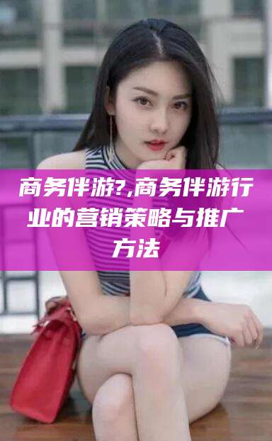 仁怀商务伴游?,商务伴游行业的营销策略与推广方法