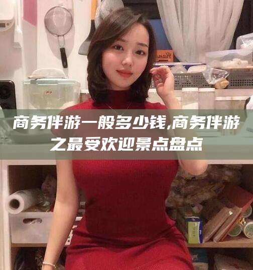 仁怀商务伴游一般多少钱,商务伴游之最受欢迎景点盘点