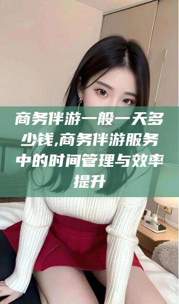 仁怀商务伴游一般一天多少钱,商务伴游服务中的时间管理与效率提升