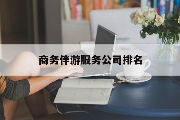 商务伴游服务公司排名榜最新资讯（谁能告诉我哪里有仁怀商务伴游服务公司排名？）